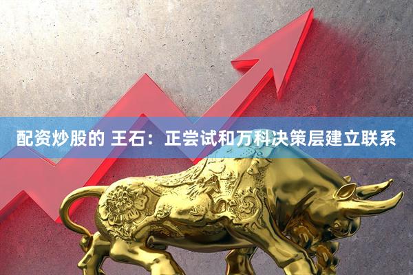 配资炒股的 王石：正尝试和万科决策层建立联系
