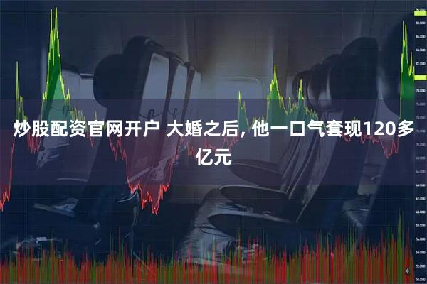 炒股配资官网开户 大婚之后, 他一口气套现120多亿元