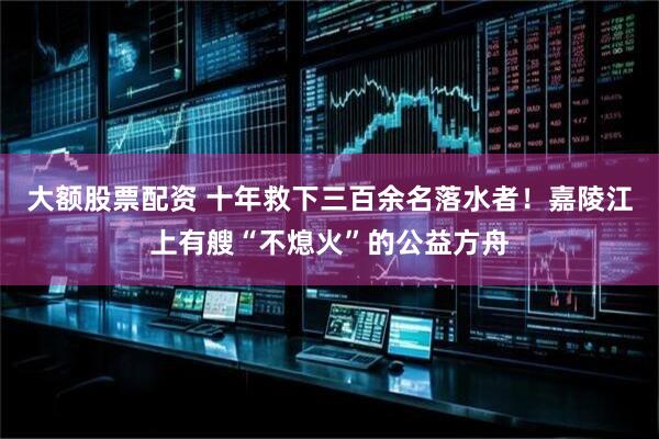 大额股票配资 十年救下三百余名落水者！嘉陵江上有艘“不熄火”的公益方舟