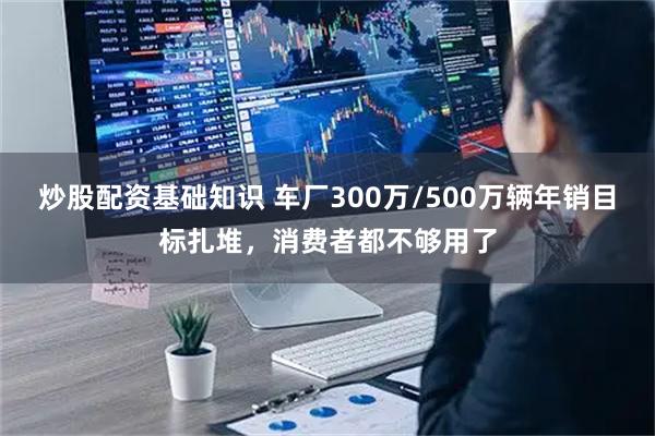 炒股配资基础知识 车厂300万/500万辆年销目标扎堆，消费者都不够用了