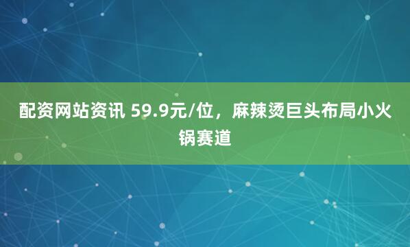 配资网站资讯 59.9元/位，麻辣烫巨头布局小火锅赛道
