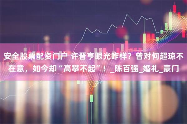 安全股票配资门户 许晋亨眼光咋样？曾对何超琼不在意，如今却“高攀不起”！_陈百强_婚礼_豪门