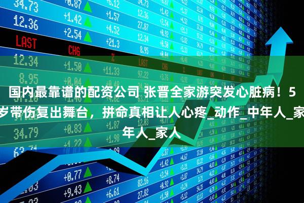 国内最靠谱的配资公司 张晋全家游突发心脏病！51 岁带伤复出舞台，拼命真相让人心疼_动作_中年人_家人