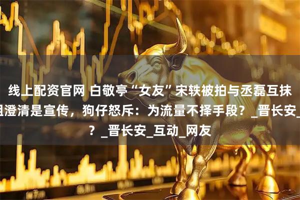 线上配资官网 白敬亭“女友”宋轶被拍与丞磊互抹奶油！剧组澄清是宣传，狗仔怒斥：为流量不择手段？_晋长安_互动_网友