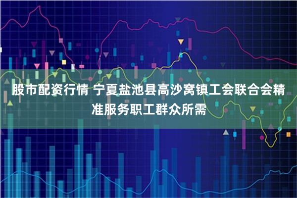 股市配资行情 宁夏盐池县高沙窝镇工会联合会精准服务职工群众所需
