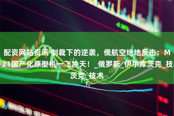 配资网站资讯 制裁下的逆袭，俄航空绝地反击：MC-21国产化原型机一飞冲天！_俄罗斯_伊尔库茨克_技术