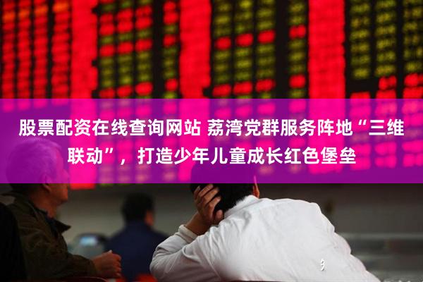 股票配资在线查询网站 荔湾党群服务阵地“三维联动”，打造少年儿童成长红色堡垒