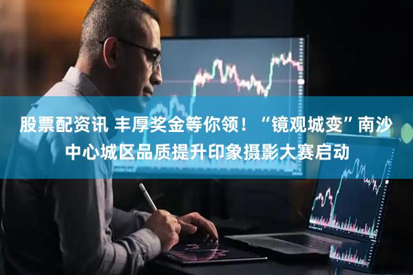 股票配资讯 丰厚奖金等你领！“镜观城变”南沙中心城区品质提升印象摄影大赛启动