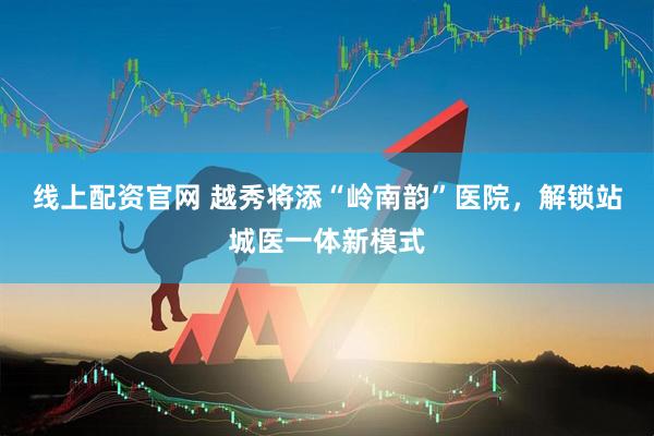 线上配资官网 越秀将添“岭南韵”医院，解锁站城医一体新模式