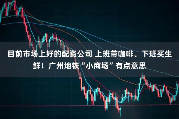 目前市场上好的配资公司 上班带咖啡、下班买生鲜！广州地铁“小商场”有点意思