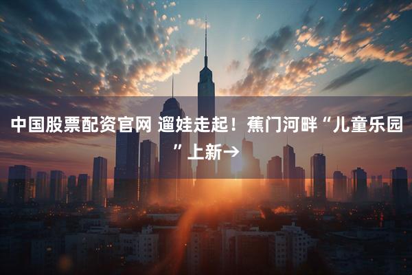 中国股票配资官网 遛娃走起！蕉门河畔“儿童乐园”上新→