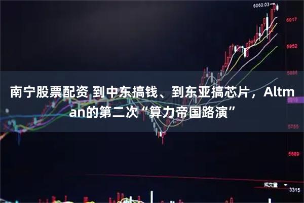 南宁股票配资 到中东搞钱、到东亚搞芯片，Altman的第二次“算力帝国路演”